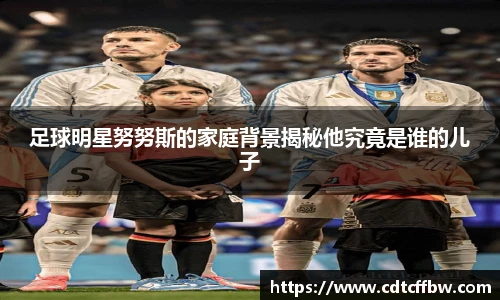 足球明星努努斯的家庭背景揭秘他究竟是谁的儿子